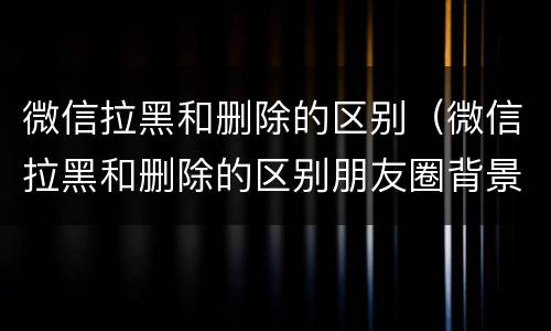 微信拉黑和删除的区别（微信拉黑和删除的区别朋友圈背景）