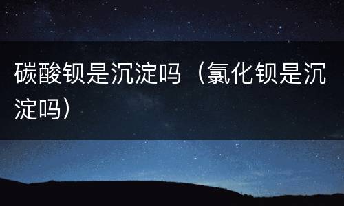 碳酸钡是沉淀吗（氯化钡是沉淀吗）