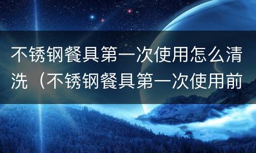 不锈钢餐具第一次使用怎么清洗（不锈钢餐具第一次使用前怎样清洗）