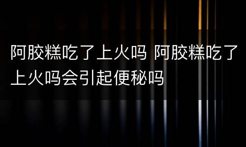阿胶糕吃了上火吗 阿胶糕吃了上火吗会引起便秘吗