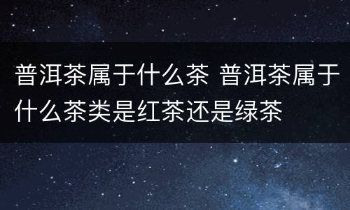 普洱茶属于什么茶 普洱茶属于什么茶类是红茶还是绿茶