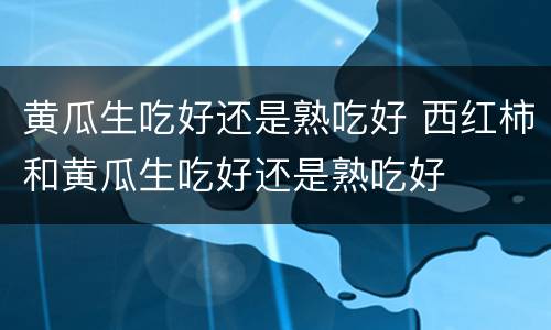 黄瓜生吃好还是熟吃好 西红柿和黄瓜生吃好还是熟吃好