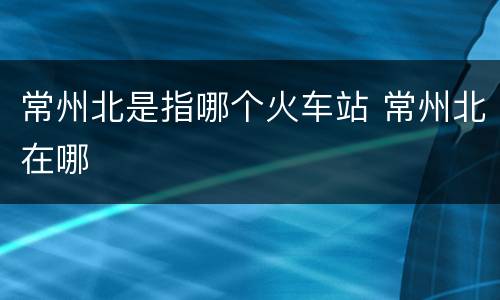 常州北是指哪个火车站 常州北在哪