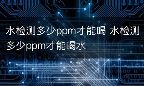 水检测多少ppm才能喝 水检测多少ppm才能喝水