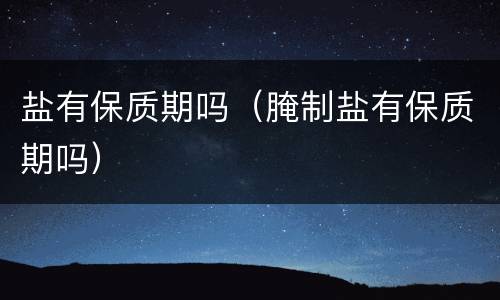 盐有保质期吗（腌制盐有保质期吗）