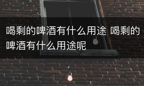 喝剩的啤酒有什么用途 喝剩的啤酒有什么用途呢