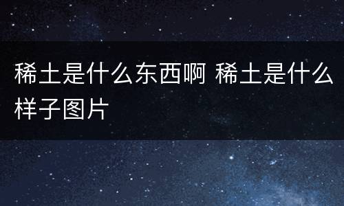 稀土是什么东西啊 稀土是什么样子图片