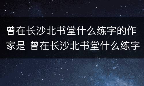 曾在长沙北书堂什么练字的作家是 曾在长沙北书堂什么练字的作家是谁