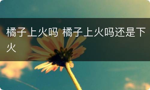 橘子上火吗 橘子上火吗还是下火