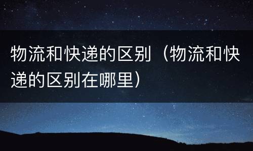 物流和快递的区别（物流和快递的区别在哪里）