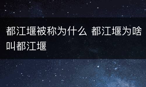 都江堰被称为什么 都江堰为啥叫都江堰