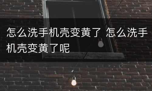 怎么洗手机壳变黄了 怎么洗手机壳变黄了呢