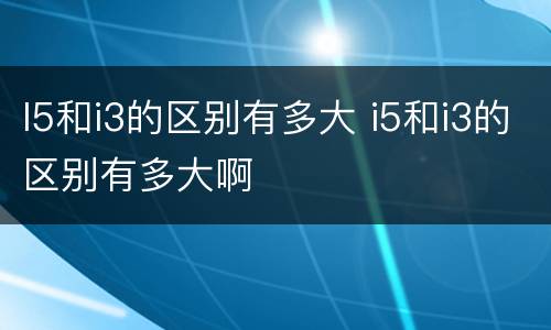 I5和i3的区别有多大 i5和i3的区别有多大啊