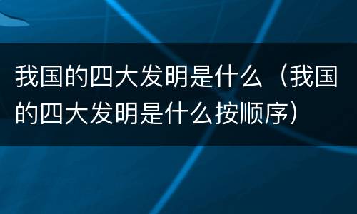我国的四大发明是什么（我国的四大发明是什么按顺序）