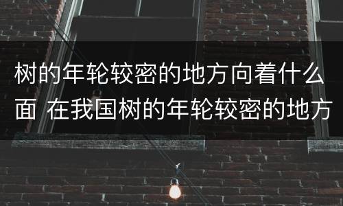 树的年轮较密的地方向着什么面 在我国树的年轮较密的地方向着什么面