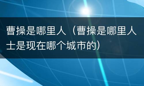 曹操是哪里人（曹操是哪里人士是现在哪个城市的）