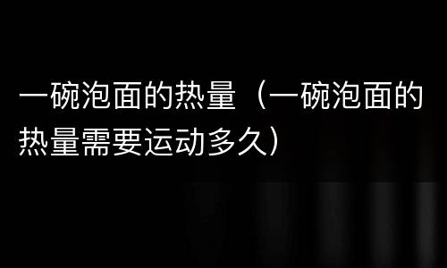 一碗泡面的热量（一碗泡面的热量需要运动多久）