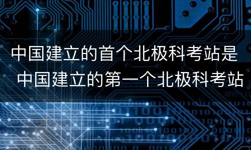 中国建立的首个北极科考站是 中国建立的第一个北极科考站是