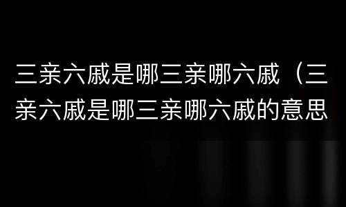 三亲六戚是哪三亲哪六戚（三亲六戚是哪三亲哪六戚的意思）