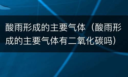 酸雨形成的主要气体（酸雨形成的主要气体有二氧化碳吗）