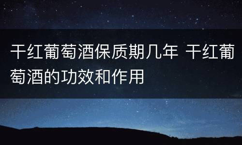 干红葡萄酒保质期几年 干红葡萄酒的功效和作用