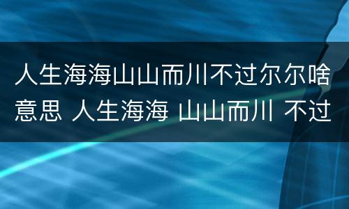 人生海海山山而川不过尔尔啥意思 人生海海 山山而川 不过尔尔啥意思