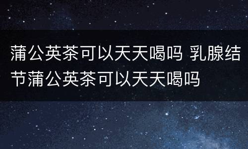 蒲公英茶可以天天喝吗 乳腺结节蒲公英茶可以天天喝吗