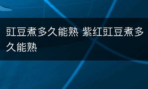 豇豆煮多久能熟 紫红豇豆煮多久能熟