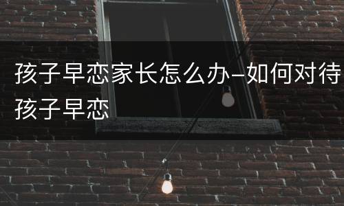 孩子早恋家长怎么办-如何对待孩子早恋