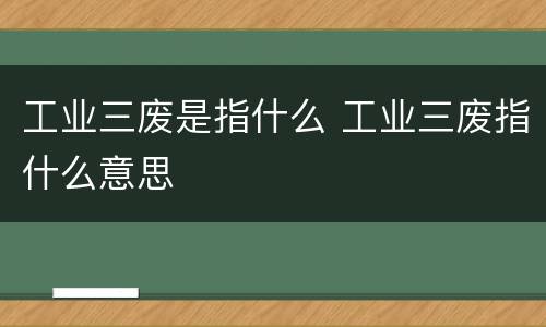 工业三废是指什么 工业三废指什么意思