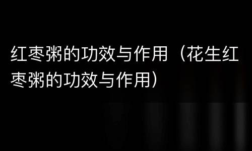 红枣粥的功效与作用（花生红枣粥的功效与作用）