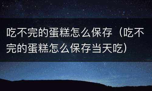 吃不完的蛋糕怎么保存（吃不完的蛋糕怎么保存当天吃）