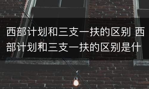 西部计划和三支一扶的区别 西部计划和三支一扶的区别是什么
