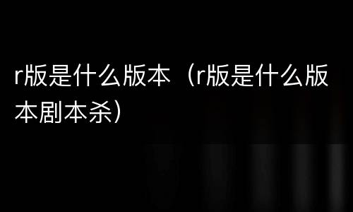 r版是什么版本（r版是什么版本剧本杀）