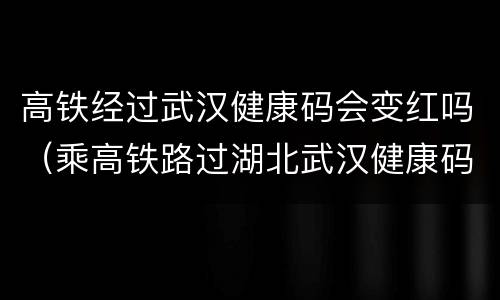 高铁经过武汉健康码会变红吗（乘高铁路过湖北武汉健康码变红吗）