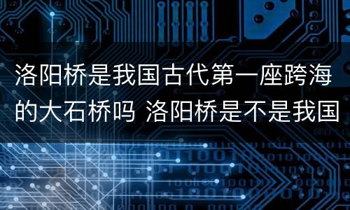 洛阳桥是我国古代第一座跨海的大石桥吗 洛阳桥是不是我国古代第一座跨海的大石桥