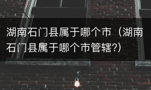 湖南石门县属于哪个市（湖南石门县属于哪个市管辖?）