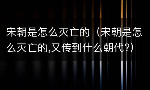 宋朝是怎么灭亡的（宋朝是怎么灭亡的,又传到什么朝代?）