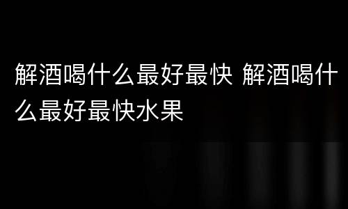 解酒喝什么最好最快 解酒喝什么最好最快水果