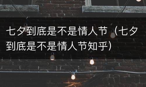 七夕到底是不是情人节（七夕到底是不是情人节知乎）