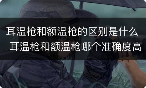 耳温枪和额温枪的区别是什么 耳温枪和额温枪哪个准确度高一点