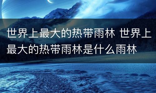世界上最大的热带雨林 世界上最大的热带雨林是什么雨林