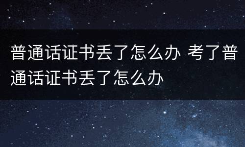 普通话证书丢了怎么办 考了普通话证书丢了怎么办