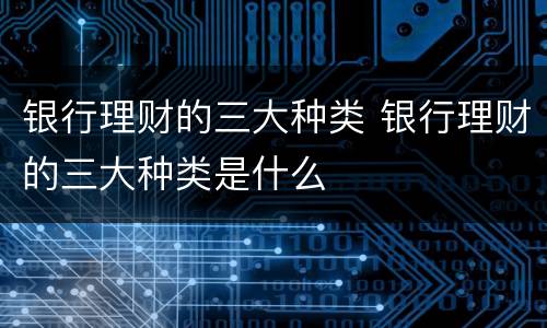 银行理财的三大种类 银行理财的三大种类是什么