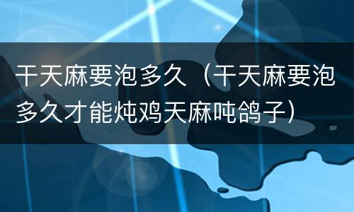 干天麻要泡多久（干天麻要泡多久才能炖鸡天麻吨鸽子）