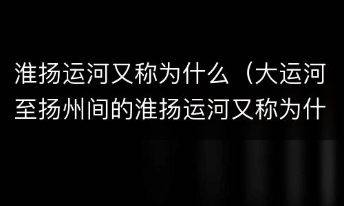 淮扬运河又称为什么（大运河至扬州间的淮扬运河又称为什么）