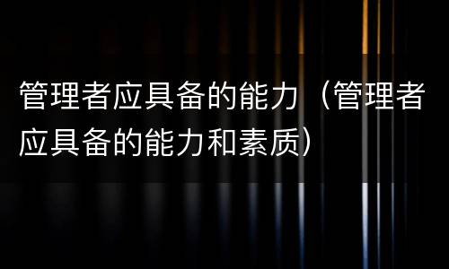 管理者应具备的能力（管理者应具备的能力和素质）