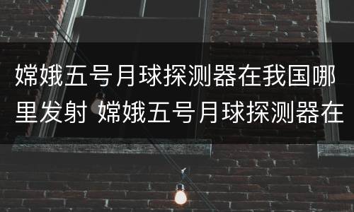 嫦娥五号月球探测器在我国哪里发射 嫦娥五号月球探测器在我国哪里发射作文