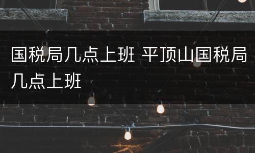 国税局几点上班 平顶山国税局几点上班