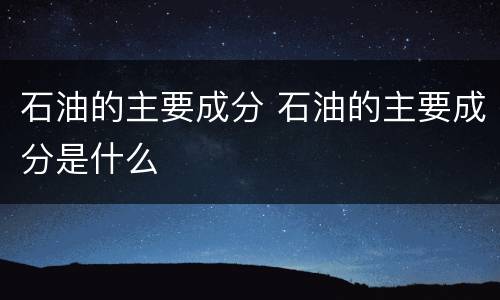 石油的主要成分 石油的主要成分是什么
